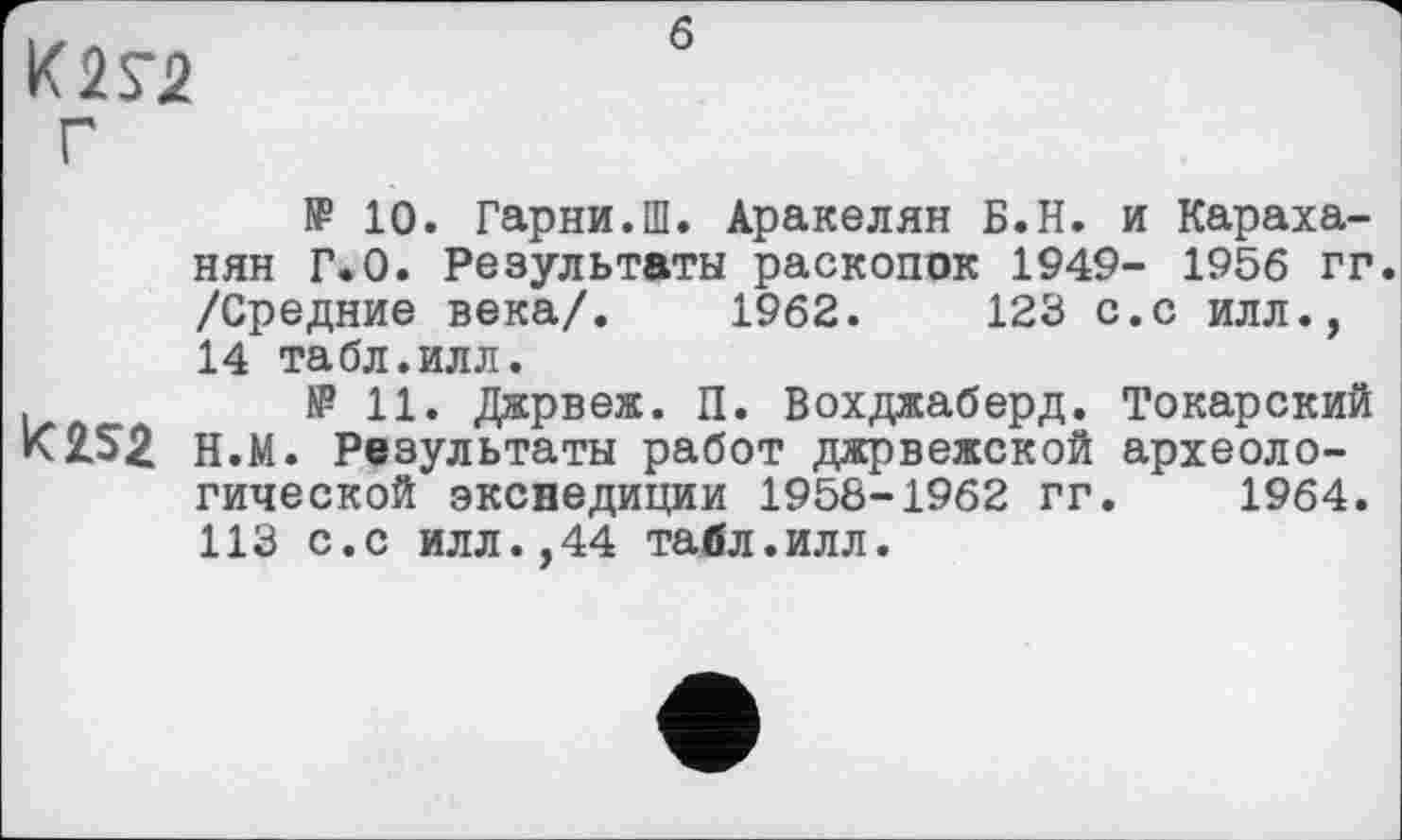 ﻿К2Г2 Г
б
№ 10. Гарни.Ш. Аракелян Б.Н. и Караха-нян Г.0. Результаты раскопок 1949- 1956 гг. /Средние века/. 1962.	123 с.с илл.,
14 табл.илл.
,	№11. Джрвеж. П. Вохджаберд. Токарский
К 252 н.М. Результаты работ джрвежской археологической экспедиции 1958-1962 гг. 1964. 113 с.с илл.,44 табл.илл.